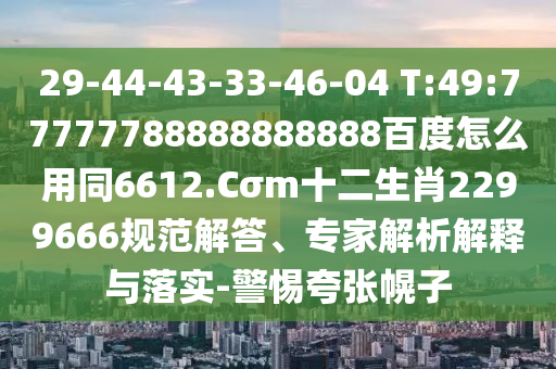 29-44-43-33-46-04 T:49:77777788888888888百度怎么用同6612.Cσm十二生肖2299666规范解答、专家解析解释与落实-警惕夸张幌子
