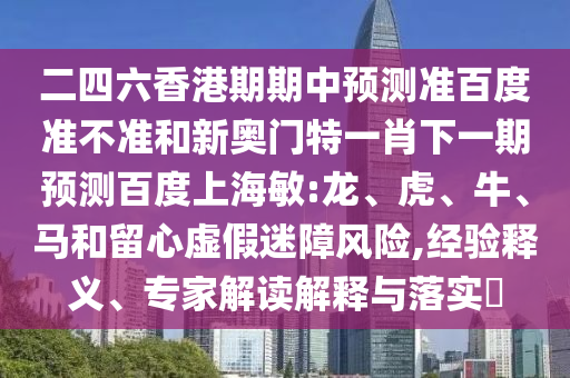二四六香港期期中预测准百度准不准和新奥门特一肖下一期预测百度上海敏:龙、虎、牛、马和留心虚假迷障风险,经验释义、专家解读解释与落实​