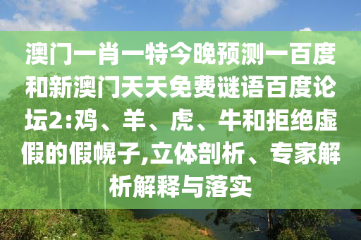 澳门一肖一特今晚预测一百度和新澳门天天免费谜语百度论坛2:鸡、羊、虎、牛和拒绝虚假的假幌子,立体剖析、专家解析解释与落实
