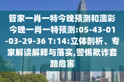 管家一肖一特今晚预测和澳彩今晚一肖一特预测:05-43-01-03-29-36 T:14:立体剖析、专家解读解释与落实,警惕欺诈套路危害