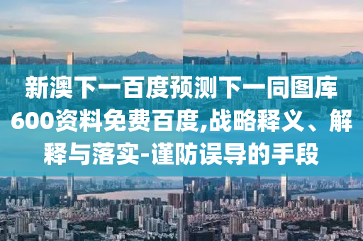 新澳下一百度预测下一同图库600资料免费百度,战略释义、解释与落实-谨防误导的手段