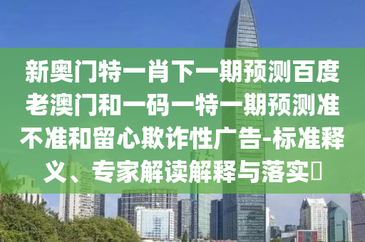 新奥门特一肖下一期预测百度老澳门和一码一特一期预测准不准和留心欺诈性广告-标准释义、专家解读解释与落实