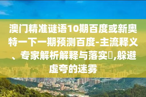 澳门精准谜语10期百度或新奥特一下一期预测百度-主流释义、专家解析解释与落实,躲避虚夸的迷雾