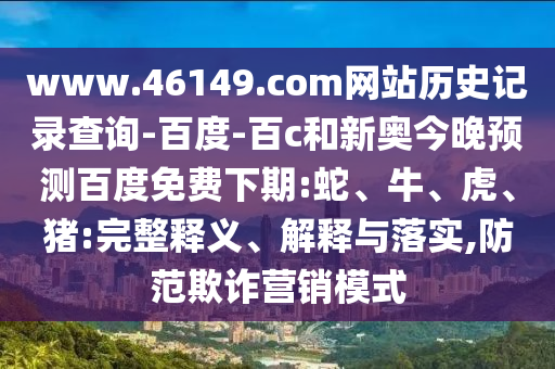 www.46149.com网站历史记录查询-百度-百c和新奥今晚预测百度免费下期:蛇、牛、虎、猪:完整释义、解释与落实,防范欺诈营销模式