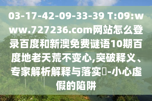 03-17-42-09-33-39 T:09:www.727236.com网站怎么登录百度和新澳免费谜语10期百度地老天荒不变心,突破释义、专家解析解释与落实​-小心虚假的陷阱