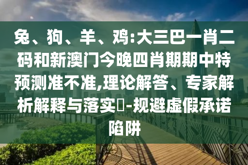 兔、狗、羊、鸡:大三巴一肖二码和新澳门今晚四肖期期中特预测准不准,理论解答、专家解析解释与落实​-规避虚假承诺陷阱