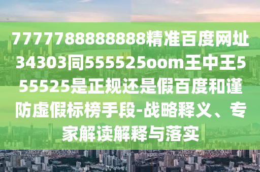 7777788888888精准百度网址34303同555525oom王中王555525是正规还是假百度和谨防虚假标榜手段-战略释义、专家解读解释与落实