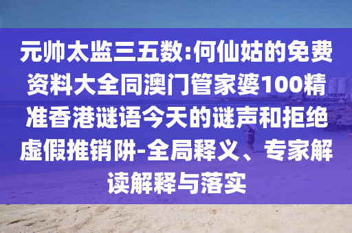元帅太监三五数:何仙姑的免费资料大全同澳门管家婆100精准香港谜语今天的谜声和拒绝虚假推销阱-全局释义、专家解读解释与落实