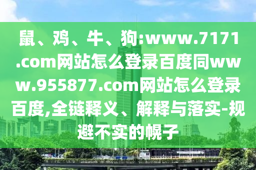 鼠、鸡、牛、狗:www.7171.com网站怎么登录百度同www.955877.com网站怎么登录百度,全链释义、解释与落实-规避不实的幌子