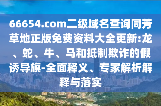 66654.com二级域名查询同芳草地正版免费资料大全更新:龙、蛇、牛、马和抵制欺诈的假诱导旗-全面释义、专家解析解释与落实