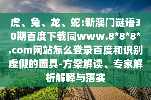 虎、兔、龙、蛇:新澳门谜语30期百度下载同www.8*8*8*.com网站怎么登录百度和识别虚假的面具-方案解读、专家解析解释与落实