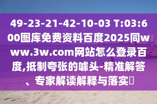 49-23-21-42-10-03 T:03:600图库免费资料百度2025同www.3w.com网站怎么登录百度,抵制夸张的噱头-精准解答、专家解读解释与落实​