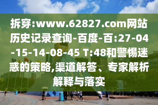 拆穿:www.62827.com网站历史记录查询-百度-百:27-04-15-14-08-45 T:48和警惕迷惑的策略,渠道解答、专家解析解释与落实