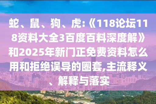 蛇、鼠、狗、虎:《118论坛118资料大全3百度百料深度解》和2025年新门正免费资料怎么用和拒绝误导的圈套,主流释义、解释与落实