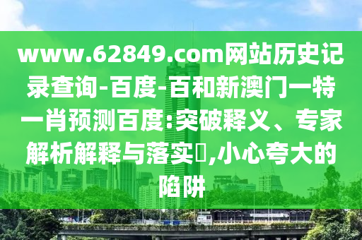www.62849.com网站历史记录查询-百度-百和新澳门一特一肖预测百度:突破释义、专家解析解释与落实​,小心夸大的陷阱