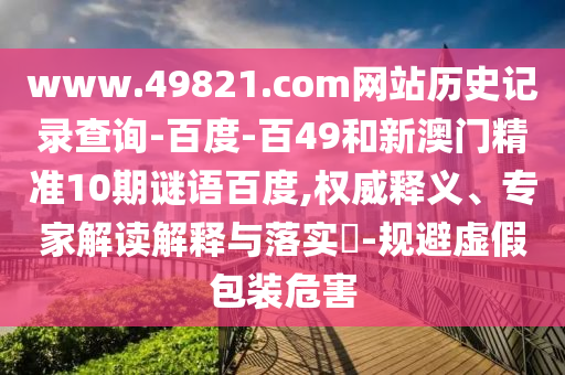 www.49821.com网站历史记录查询-百度-百49和新澳门精准10期谜语百度,权威释义、专家解读解释与落实​-规避虚假包装危害