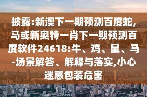 披露:新澳下一期预测百度蛇,马或新奥特一肖下一期预测百度软件24618:牛、鸡、鼠、马-场景解答、解释与落实,小心迷惑包装危害