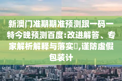 新澳门准期期准预测跟一码一特今晚预测百度:改进解答、专家解析解释与落实​,谨防虚假包装计