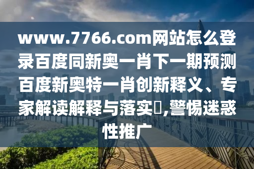 www.7766.com网站怎么登录百度同新奥一肖下一期预测百度新奥特一肖创新释义、专家解读解释与落实​,警惕迷惑性推广