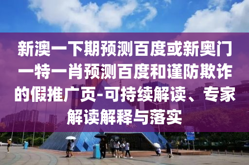 新澳一下期预测百度或新奥门一特一肖预测百度和谨防欺诈的假推广页-可持续解读、专家解读解释与落实