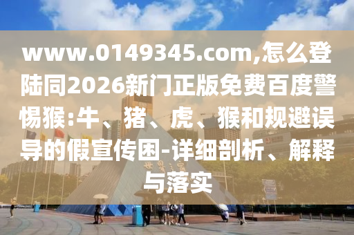 www.0149345.com,怎么登陆同2026新门正版免费百度警惕猴:牛、猪、虎、猴和规避误导的假宣传困-详细剖析、解释与落实