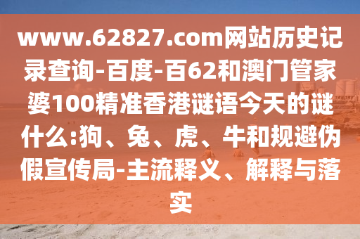 www.62827.com网站历史记录查询-百度-百62和澳门管家婆100精准香港谜语今天的谜什么:狗、兔、虎、牛和规避伪假宣传局-主流释义、解释与落实