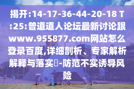 揭开:14-17-36-44-20-18 T:25:曾道道人论坛最新讨论跟www.955877.com网站怎么登录百度,详细剖析、专家解析解释与落实​-防范不实诱导风险