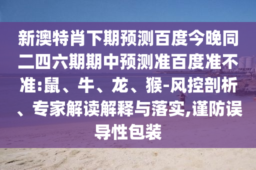 新澳特肖下期预测百度今晚同二四六期期中预测准百度准不准:鼠、牛、龙、猴-风控剖析、专家解读解释与落实,谨防误导性包装