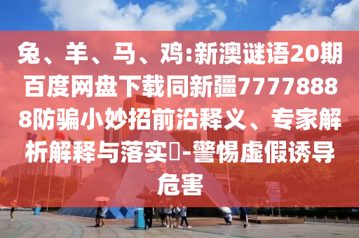 兔、羊、马、鸡:新澳谜语20期百度网盘下载同新疆77778888防骗小妙招前沿释义、专家解析解释与落实​-警惕虚假诱导危害