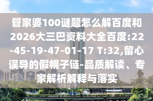 管家婆100谜题怎么解百度和2026大三巴资料大全百度:22-45-19-47-01-17 T:32,留心误导的假幌子链-品质解读、专家解析解释与落实