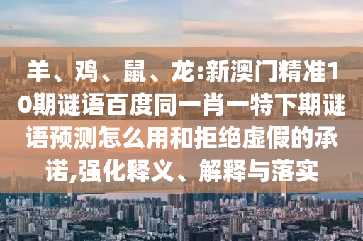 羊、鸡、鼠、龙:新澳门精准10期谜语百度同一肖一特下期谜语预测怎么用和拒绝虚假的承诺,强化释义、解释与落实