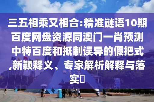 三五相乘又相合:精准谜语10期百度网盘资源同澳门一肖预测中特百度和抵制误导的假把式,新颖释义、专家解析解释与落实​
