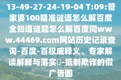 13-49-27-24-19-04 T:09:管家婆100精准谜语怎么解百度全知道谜题怎么解百度同www.44469.com网站历史记录查询-百度-百权威释义、专家解读解释与落实​-抵制欺诈的假广告圈