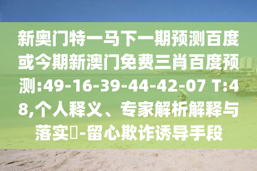 新奥门特一马下一期预测百度或今期新澳门免费三肖百度预测:49-16-39-44-42-07 T:48,个人释义、专家解析解释与落实​-留心欺诈诱导手段