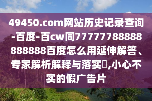 49450.com网站历史记录查询-百度-百cw同77777788888888888百度怎么用延伸解答、专家解析解释与落实​,小心不实的假广告片