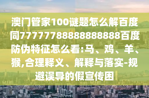 澳门管家100谜题怎么解百度同77777788888888888百度防伪特征怎么看:马、鸡、羊、猴,合理释义、解释与落实-规避误导的假宣传困