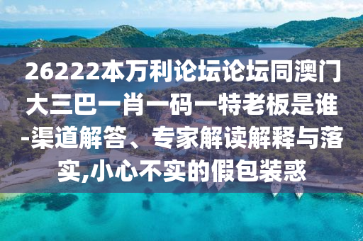 26222本万利论坛论坛同澳门大三巴一肖一码一特老板是谁-渠道解答、专家解读解释与落实,小心不实的假包装惑