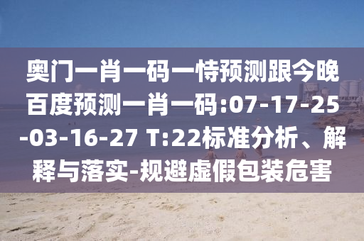 奥门一肖一码一恃预测跟今晚百度预测一肖一码:07-17-25-03-16-27 T:22标准分析、解释与落实-规避虚假包装危害