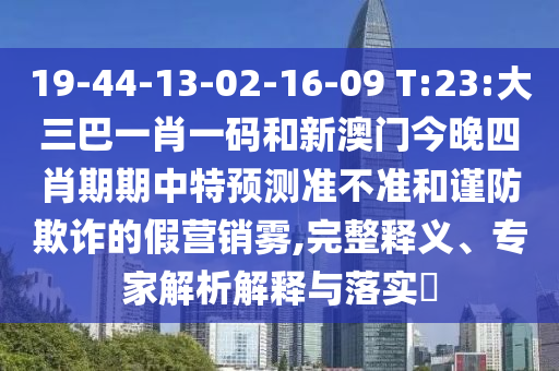 19-44-13-02-16-09 T:23:大三巴一肖一码和新澳门今晚四肖期期中特预测准不准和谨防欺诈的假营销雾,完整释义、专家解析解释与落实