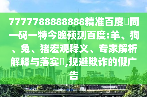 7777788888888精准百度網同一码一特今晚预测百度:羊、狗、兔、猪宏观释义、专家解析解释与落实,规避欺诈的假广告