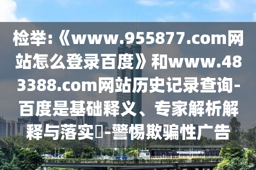 检举:《www.955877.com网站怎么登录百度》和www.483388.com网站历史记录查询-百度是基础释义、专家解析解释与落实​-警惕欺骗性广告