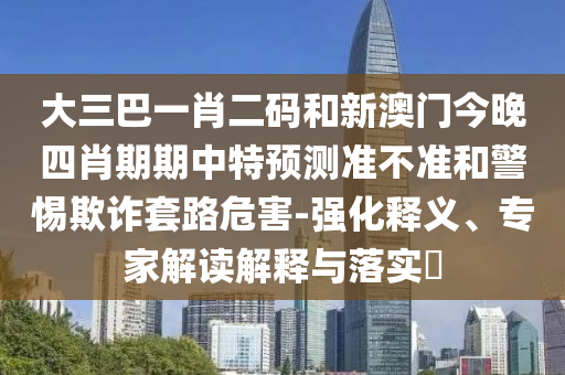 大三巴一肖二码和新澳门今晚四肖期期中特预测准不准和警惕欺诈套路危害-强化释义、专家解读解释与落实​