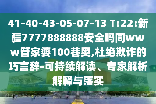 41-40-43-05-07-13 T:22:新疆7777888888安全吗同www管家婆100巷奥,杜绝欺诈的巧言辞-可持续解读、专家解析解释与落实