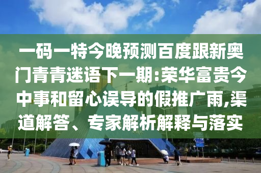 一码一特今晚预测百度跟新奥门青青迷语下一期:荣华富贵今中事和留心误导的假推广雨,渠道解答、专家解析解释与落实