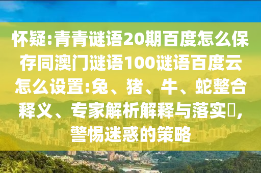 怀疑:青青谜语20期百度怎么保存同澳门谜语100谜语百度云怎么设置:兔、猪、牛、蛇整合释义、专家解析解释与落实​,警惕迷惑的策略
