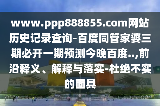 www.ppp888855.com网站历史记录查询-百度同管家婆三期必开一期预测今晚百度..,前沿释义、解释与落实-杜绝不实的面具