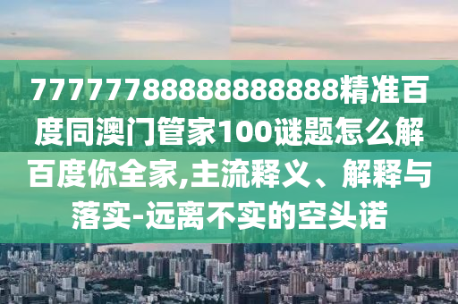 77777788888888888精准百度同澳门管家100谜题怎么解百度你全家,主流释义、解释与落实-远离不实的空头诺