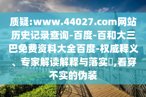 质疑:www.44027.com网站历史记录查询-百度-百和大三巴免费资料大全百度-权威释义、专家解读解释与落实,看穿不实的伪装