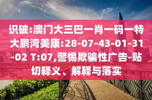 识破:澳门大三巴一肖一码一特大鹏湾美康:28-07-43-01-31-02 T:07,警惕欺骗性广告-贴切释义、解释与落实