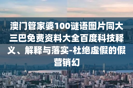 澳门管家婆100谜语图片同大三巴免费资料大全百度科技释义、解释与落实-杜绝虚假的假营销幻